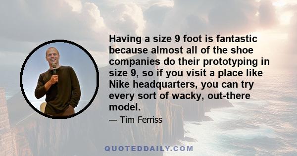 Having a size 9 foot is fantastic because almost all of the shoe companies do their prototyping in size 9, so if you visit a place like Nike headquarters, you can try every sort of wacky, out-there model.