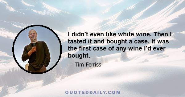 I didn't even like white wine. Then I tasted it and bought a case. It was the first case of any wine I'd ever bought.