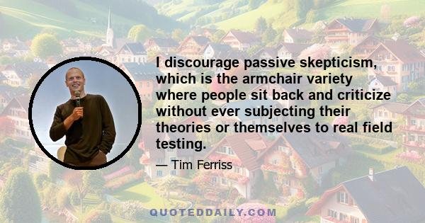 I discourage passive skepticism, which is the armchair variety where people sit back and criticize without ever subjecting their theories or themselves to real field testing.