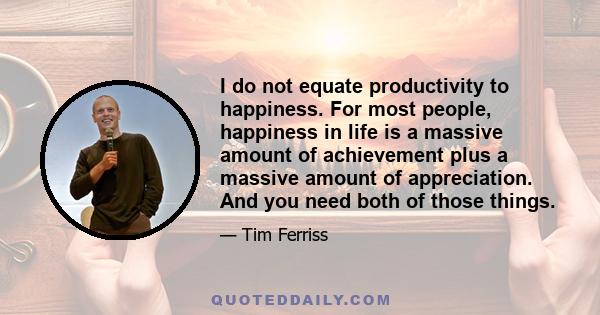 I do not equate productivity to happiness. For most people, happiness in life is a massive amount of achievement plus a massive amount of appreciation. And you need both of those things.