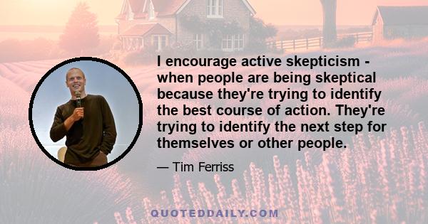 I encourage active skepticism - when people are being skeptical because they're trying to identify the best course of action. They're trying to identify the next step for themselves or other people.