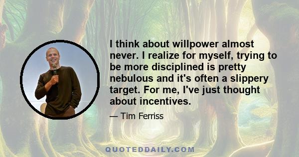 I think about willpower almost never. I realize for myself, trying to be more disciplined is pretty nebulous and it's often a slippery target. For me, I've just thought about incentives.