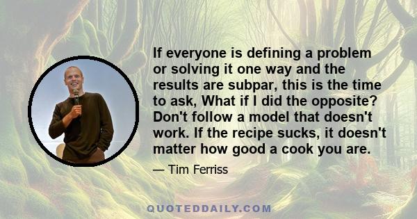 If everyone is defining a problem or solving it one way and the results are subpar, this is the time to ask, What if I did the opposite? Don't follow a model that doesn't work. If the recipe sucks, it doesn't matter how 