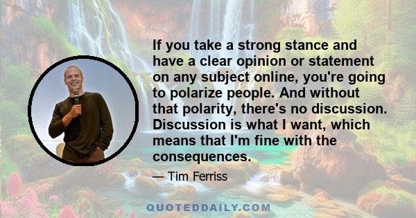 If you take a strong stance and have a clear opinion or statement on any subject online, you're going to polarize people. And without that polarity, there's no discussion. Discussion is what I want, which means that I'm 