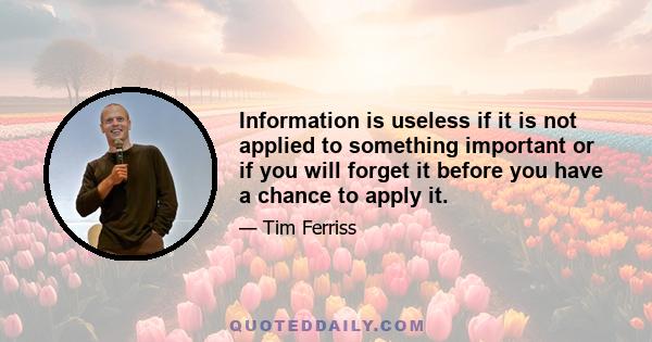 Information is useless if it is not applied to something important or if you will forget it before you have a chance to apply it.