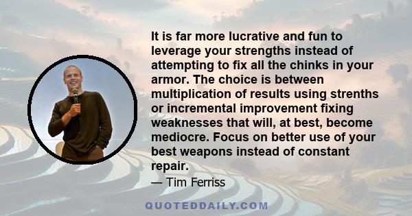 It is far more lucrative and fun to leverage your strengths instead of attempting to fix all the chinks in your armor. The choice is between multiplication of results using strenths or incremental improvement fixing