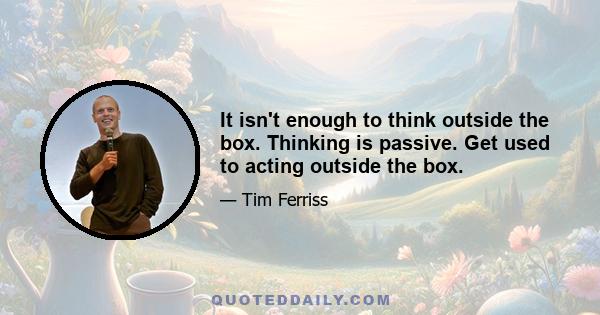 It isn't enough to think outside the box. Thinking is passive. Get used to acting outside the box.