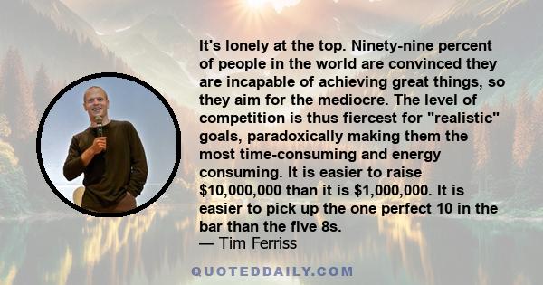 It's lonely at the top. Ninety-nine percent of people in the world are convinced they are incapable of achieving great things, so they aim for the mediocre. The level of competition is thus fiercest for realistic goals, 