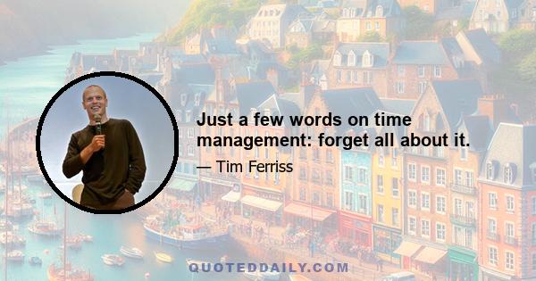 Just a few words on time management: forget all about it.