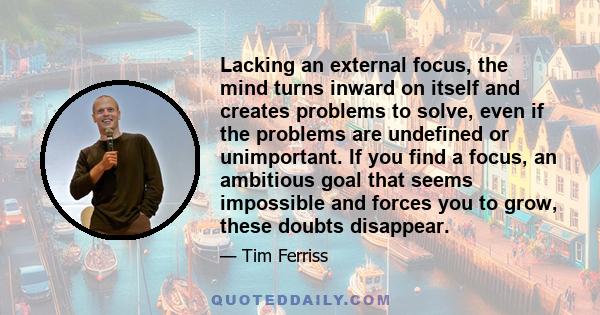 Lacking an external focus, the mind turns inward on itself and creates problems to solve, even if the problems are undefined or unimportant. If you find a focus, an ambitious goal that seems impossible and forces you to 