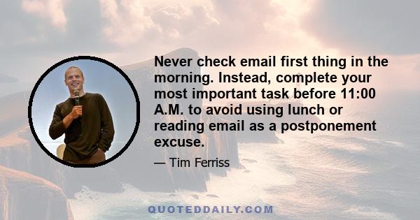 Never check email first thing in the morning. Instead, complete your most important task before 11:00 A.M. to avoid using lunch or reading email as a postponement excuse.