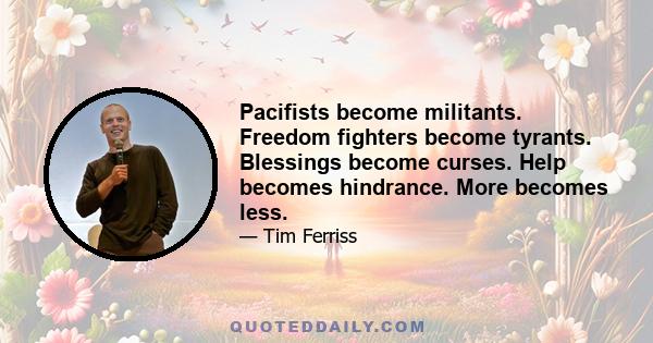 Pacifists become militants. Freedom fighters become tyrants. Blessings become curses. Help becomes hindrance. More becomes less.