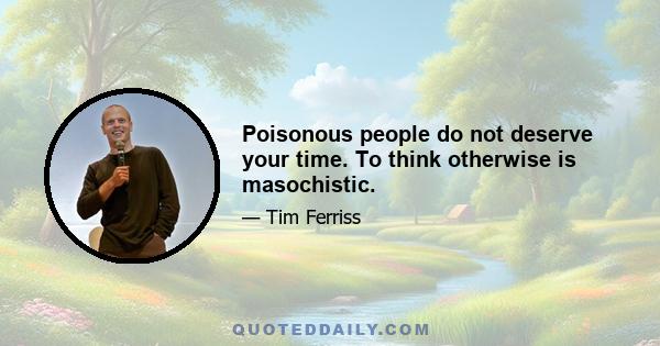 Poisonous people do not deserve your time. To think otherwise is masochistic.