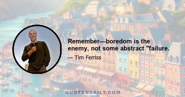 Remember—boredom is the enemy, not some abstract failure.