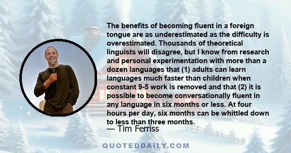 The benefits of becoming fluent in a foreign tongue are as underestimated as the difficulty is overestimated. Thousands of theoretical linguists will disagree, but I know from research and personal experimentation with