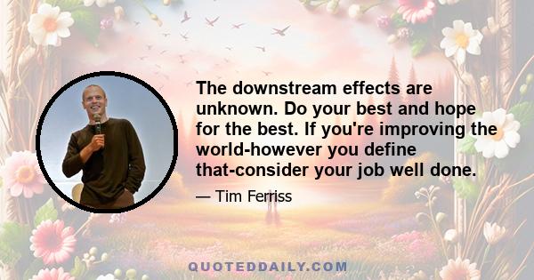 The downstream effects are unknown. Do your best and hope for the best. If you're improving the world-however you define that-consider your job well done.