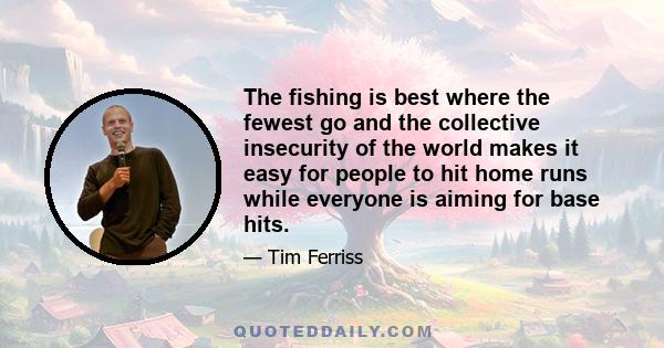 The fishing is best where the fewest go and the collective insecurity of the world makes it easy for people to hit home runs while everyone is aiming for base hits.