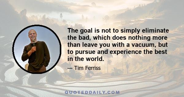 The goal is not to simply eliminate the bad, which does nothing more than leave you with a vacuum, but to pursue and experience the best in the world.