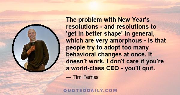 The problem with New Year's resolutions - and resolutions to 'get in better shape' in general, which are very amorphous - is that people try to adopt too many behavioral changes at once. It doesn't work. I don't care if 