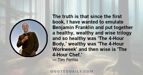 The truth is that since the first book, I have wanted to emulate Benjamin Franklin and put together a healthy, wealthy and wise trilogy and so healthy was 'The 4-Hour Body,' wealthy was 'The 4-Hour Workweek' and then