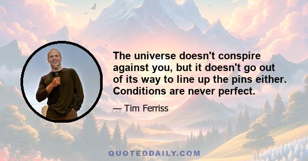 The universe doesn't conspire against you, but it doesn't go out of its way to line up the pins either. Conditions are never perfect.