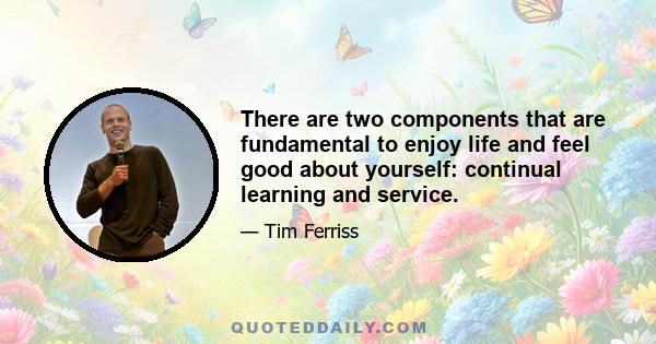 There are two components that are fundamental to enjoy life and feel good about yourself: continual learning and service.