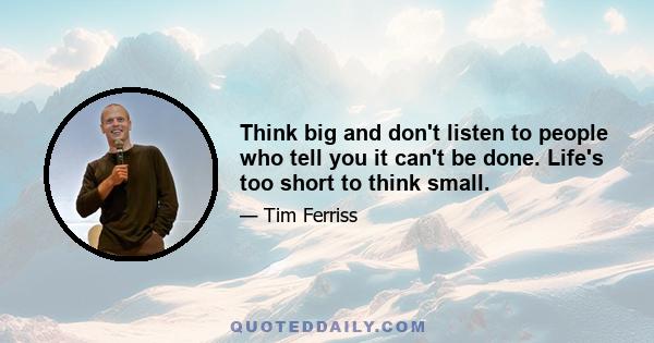 Think big and don't listen to people who tell you it can't be done. Life's too short to think small.