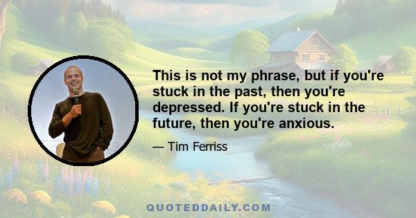 This is not my phrase, but if you're stuck in the past, then you're depressed. If you're stuck in the future, then you're anxious.