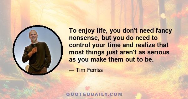 To enjoy life, you don't need fancy nonsense, but you do need to control your time and realize that most things just aren't as serious as you make them out to be.