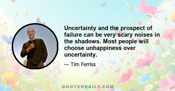 Uncertainty and the prospect of failure can be very scary noises in the shadows. Most people will choose unhappiness over uncertainty.