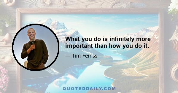 What you do is infinitely more important than how you do it.