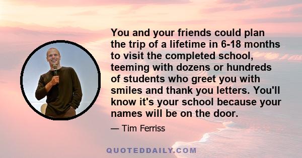 You and your friends could plan the trip of a lifetime in 6-18 months to visit the completed school, teeming with dozens or hundreds of students who greet you with smiles and thank you letters. You'll know it's your