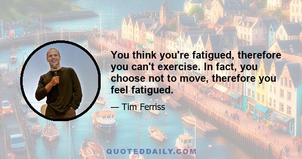 You think you're fatigued, therefore you can't exercise. In fact, you choose not to move, therefore you feel fatigued.