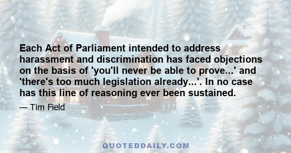 Each Act of Parliament intended to address harassment and discrimination has faced objections on the basis of 'you'll never be able to prove...' and 'there's too much legislation already...'. In no case has this line of 