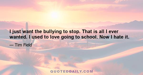 I just want the bullying to stop. That is all I ever wanted. I used to love going to school. Now I hate it.