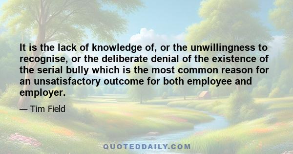 It is the lack of knowledge of, or the unwillingness to recognise, or the deliberate denial of the existence of the serial bully which is the most common reason for an unsatisfactory outcome for both employee and