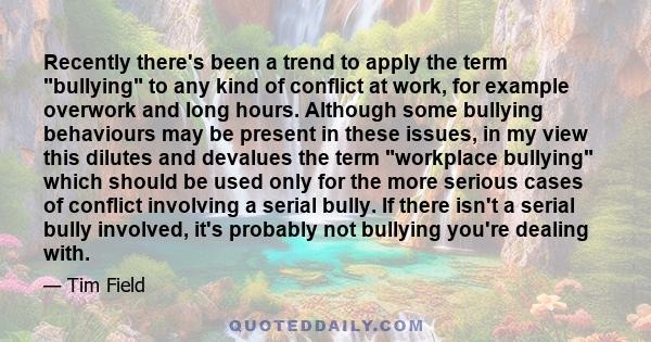 Recently there's been a trend to apply the term bullying to any kind of conflict at work, for example overwork and long hours. Although some bullying behaviours may be present in these issues, in my view this dilutes