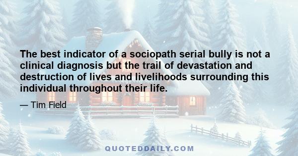 The best indicator of a sociopath serial bully is not a clinical diagnosis but the trail of devastation and destruction of lives and livelihoods surrounding this individual throughout their life.