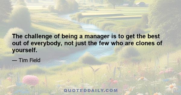 The challenge of being a manager is to get the best out of everybody, not just the few who are clones of yourself.