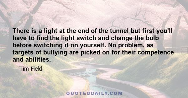 There is a light at the end of the tunnel but first you'll have to find the light switch and change the bulb before switching it on yourself. No problem, as targets of bullying are picked on for their competence and