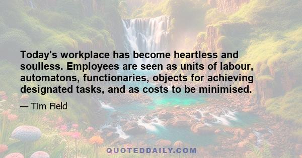 Today's workplace has become heartless and soulless. Employees are seen as units of labour, automatons, functionaries, objects for achieving designated tasks, and as costs to be minimised.