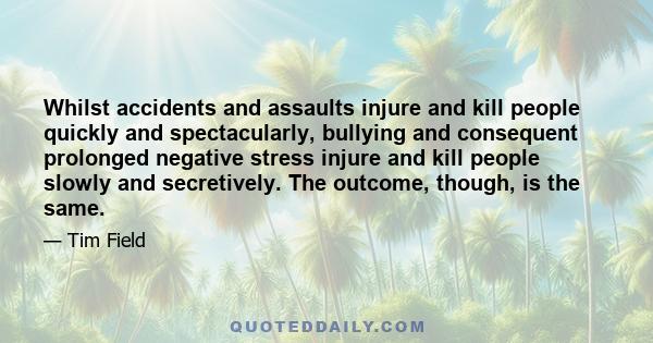 Whilst accidents and assaults injure and kill people quickly and spectacularly, bullying and consequent prolonged negative stress injure and kill people slowly and secretively. The outcome, though, is the same.