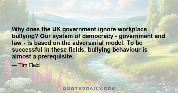 Why does the UK government ignore workplace bullying? Our system of democracy - government and law - is based on the adversarial model. To be successful in these fields, bullying behaviour is almost a prerequisite.