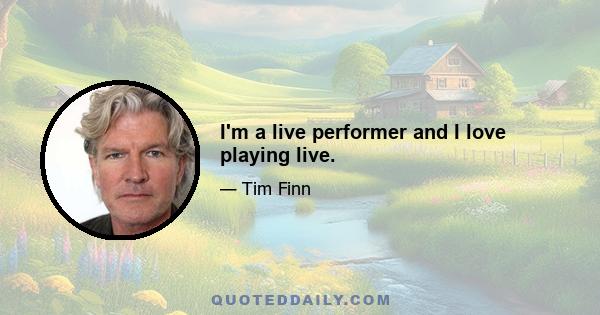 I'm a live performer and I love playing live.