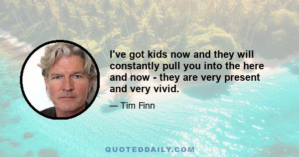 I've got kids now and they will constantly pull you into the here and now - they are very present and very vivid.