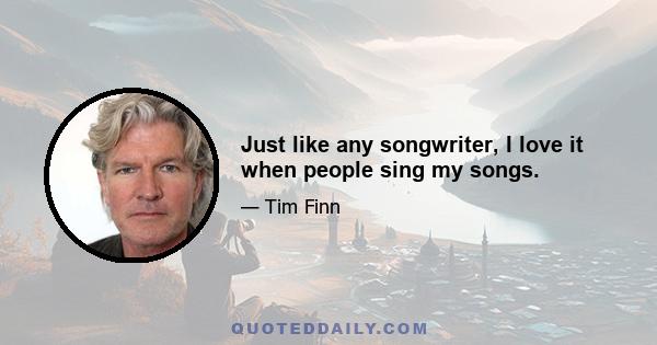 Just like any songwriter, I love it when people sing my songs.