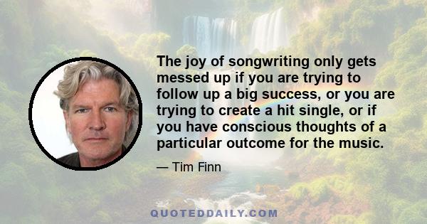 The joy of songwriting only gets messed up if you are trying to follow up a big success, or you are trying to create a hit single, or if you have conscious thoughts of a particular outcome for the music.