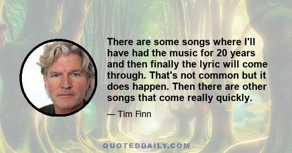 There are some songs where I'll have had the music for 20 years and then finally the lyric will come through. That's not common but it does happen. Then there are other songs that come really quickly.