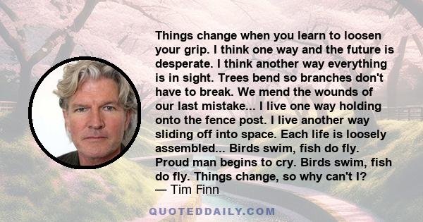 Things change when you learn to loosen your grip. I think one way and the future is desperate. I think another way everything is in sight. Trees bend so branches don't have to break. We mend the wounds of our last