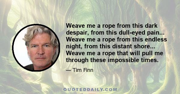 Weave me a rope from this dark despair, from this dull-eyed pain... Weave me a rope from this endless night, from this distant shore... Weave me a rope that will pull me through these impossible times.